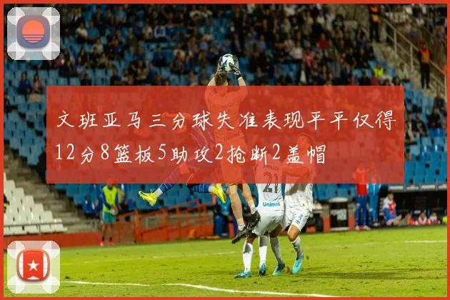文班亚马三分球失准表现平平仅得12分8篮板5助攻2抢断2盖帽