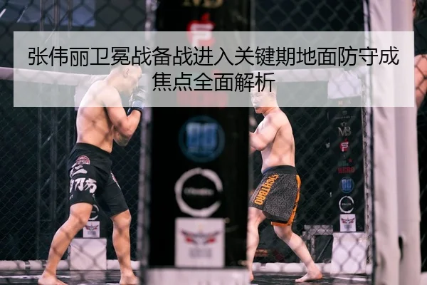 张伟丽卫冕战备战进入关键期地面防守成焦点全面解析