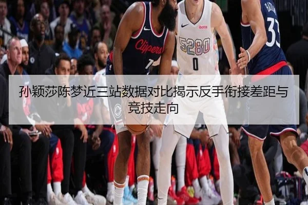 孙颖莎陈梦近三站数据对比揭示反手衔接差距与竞技走向