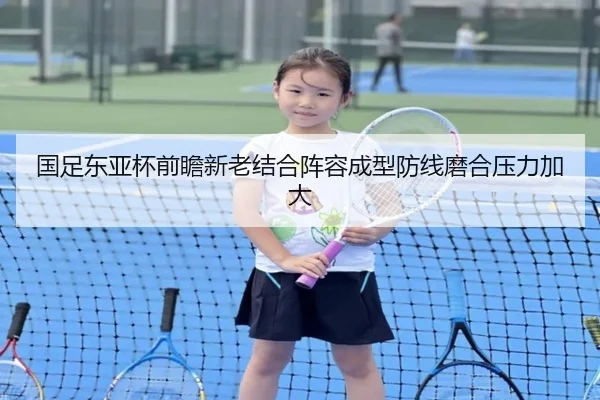 国足东亚杯前瞻新老结合阵容成型防线磨合压力加大