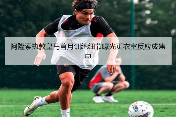 阿隆索执教皇马首月训练细节曝光更衣室反应成焦点